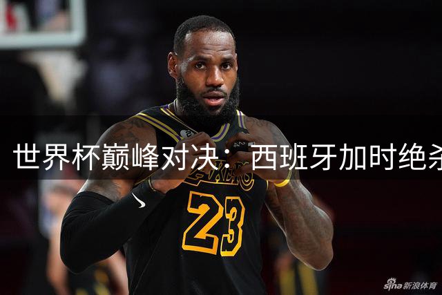 世界杯巅峰对决：西班牙加时绝杀阿根廷捧杯