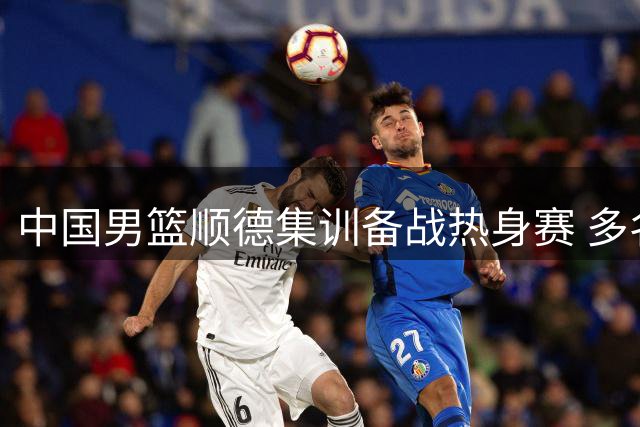 中国男篮顺德集训备战热身赛 多名主力球员状态成焦点