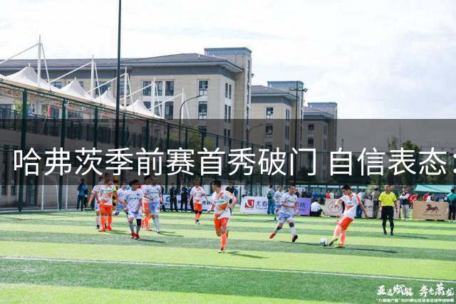 哈弗茨季前赛首秀破门 自信表态：新赛季已做好百分百准备