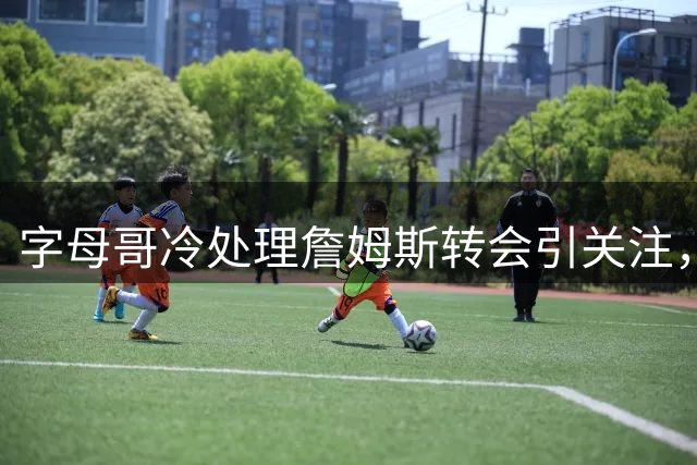 字母哥冷处理詹姆斯转会引关注，76人成最大赢家