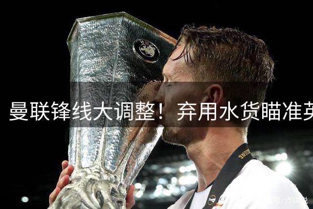 曼联锋线大调整！弃用水货瞄准英超神锋