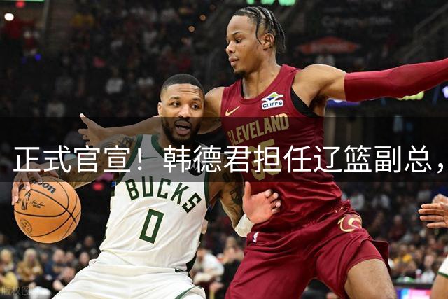 正式官宣！韩德君担任辽篮副总，有3点深层次意义，年薪曝光