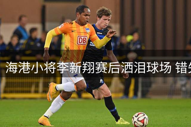 海港小将李新翔赛后洒泪球场 错失关键机会获全队暖心安慰