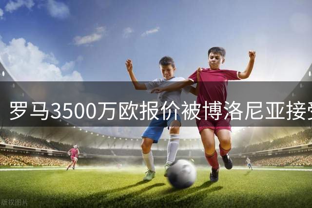 罗马3500万欧报价被博洛尼亚接受，2005年新星卡斯特罗交易只剩最后细节