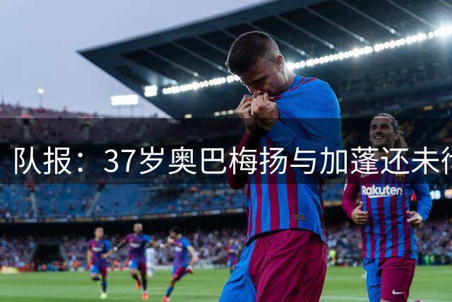 队报：37岁奥巴梅扬与加蓬还未彻底结束，他仍可能再踢一届非洲杯