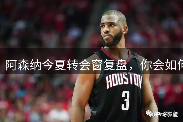 阿森纳今夏转会窗复盘，你会如何评分？