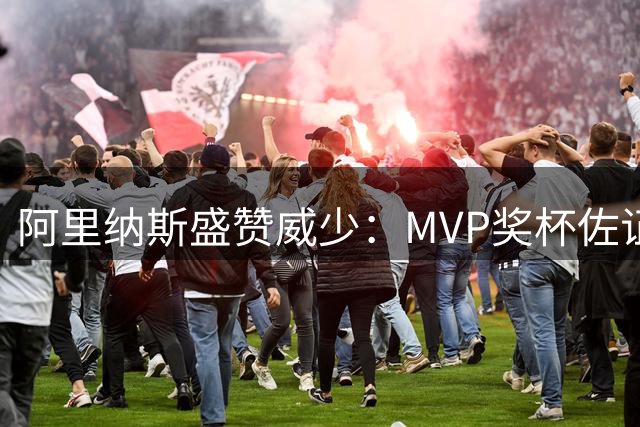 阿里纳斯盛赞威少：MVP奖杯佐证其0号球员历史第一人地位