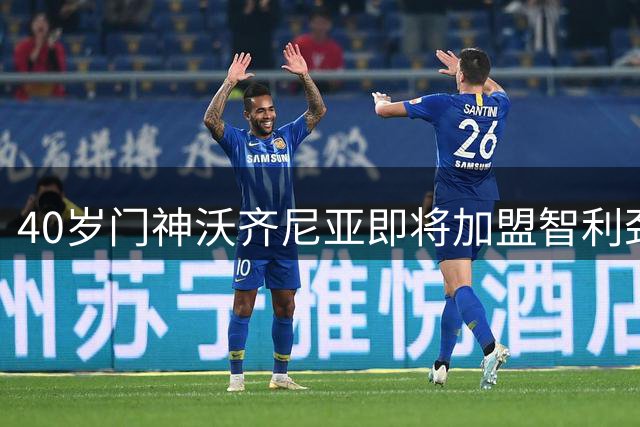 40岁门神沃齐尼亚即将加盟智利劲旅科洛科洛