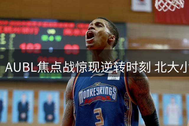 AUBL焦点战惊现逆转时刻 北大小将李东奇终场爆发定胜局