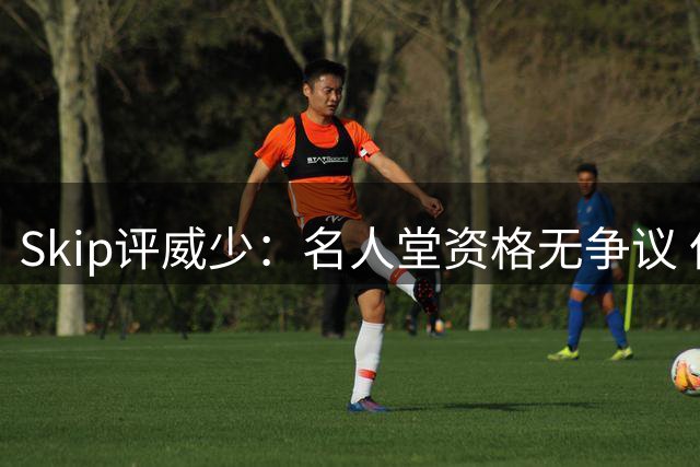 Skip评威少：名人堂资格无争议 但难入个人最佳榜单