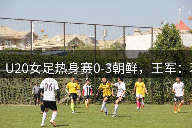 U20女足热身赛0-3朝鲜，王军：若用国内联赛慢节奏踢不了世界杯
